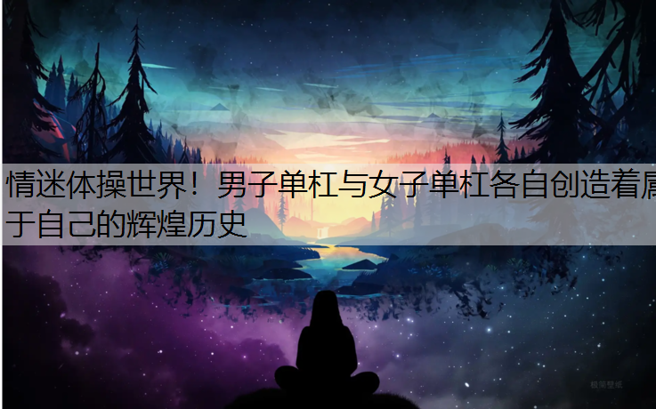 情迷体操世界！男子单杠与女子单杠各自创造着属于自己的辉煌历史