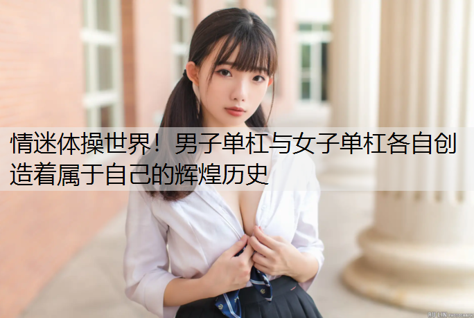 情迷体操世界！男子单杠与女子单杠各自创造着属于自己的辉煌历史